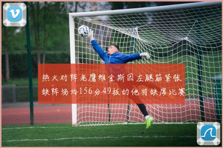 热火对阵老鹰维金斯因左腿筋紧张缺阵场均156分49板的他将缺席比赛