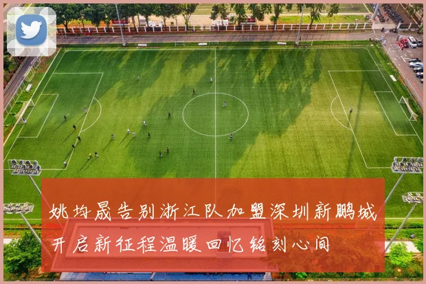 姚均晟告别浙江队加盟深圳新鹏城开启新征程温暖回忆铭刻心间