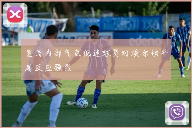 皇马内部气氛低迷球员对埃尔切平局反应强烈