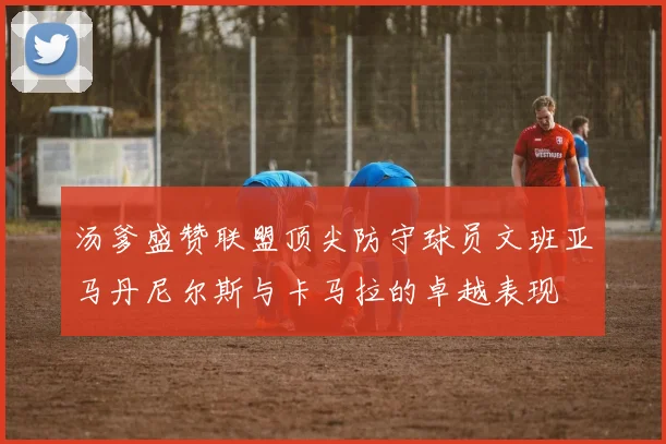 汤爹盛赞联盟顶尖防守球员文班亚马丹尼尔斯与卡马拉的卓越表现