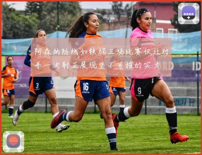 阿森纳防线如铁桶三场比赛仅让对手一次射正展现坚不可摧的实力