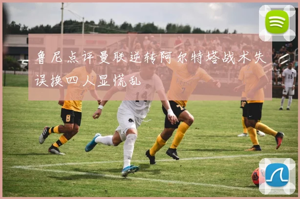 鲁尼点评曼联逆转阿尔特塔战术失误换四人显慌乱