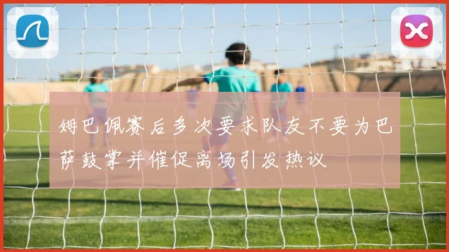 姆巴佩赛后多次要求队友不要为巴萨鼓掌并催促离场引发热议