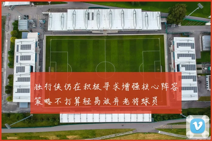 独行侠仍在积极寻求增强核心阵容策略不打算轻易放弃老将球员