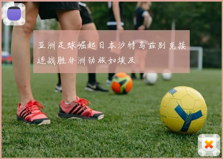 亚洲足球崛起日本沙特乌兹别克接连战胜非洲劲旅如埃及