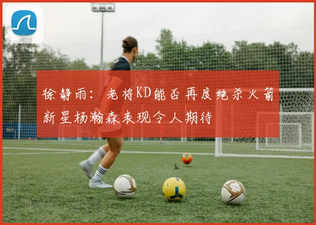 徐静雨：老将KD能否再度绝杀火箭新星杨瀚森表现令人期待