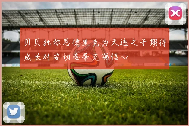 贝贝托称恩德里克为天选之子期待成长对安切洛蒂充满信心