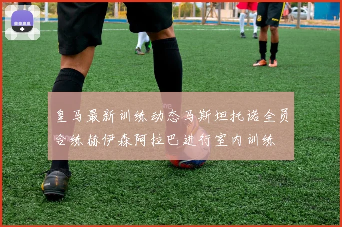 皇马最新训练动态马斯坦托诺全员合练赫伊森阿拉巴进行室内训练