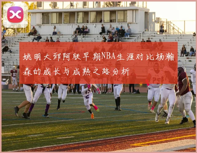 姚明大郅阿联早期NBA生涯对比杨瀚森的成长与成熟之路分析