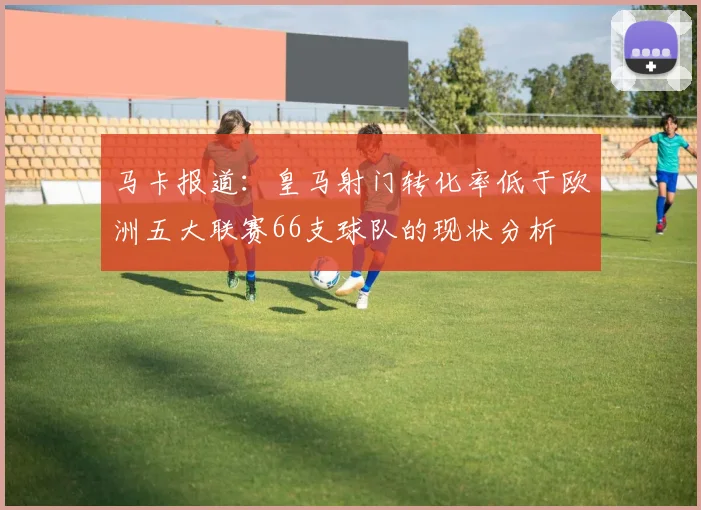 马卡报道：皇马射门转化率低于欧洲五大联赛66支球队的现状分析