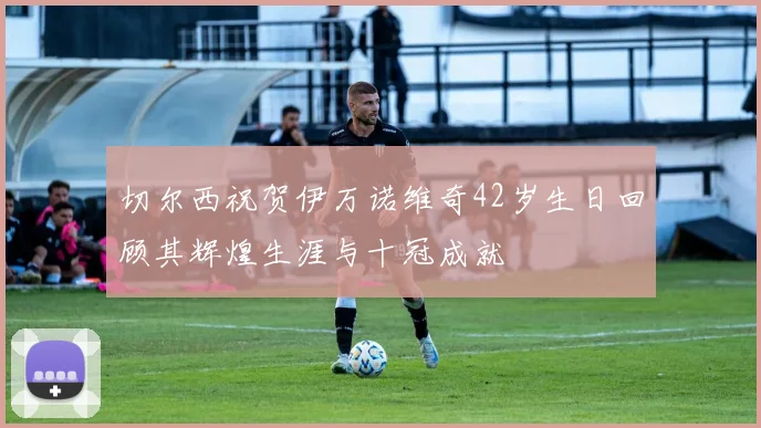 切尔西祝贺伊万诺维奇42岁生日回顾其辉煌生涯与十冠成就