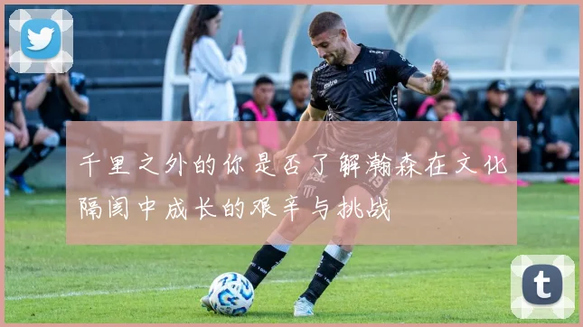千里之外的你是否了解瀚森在文化隔阂中成长的艰辛与挑战
