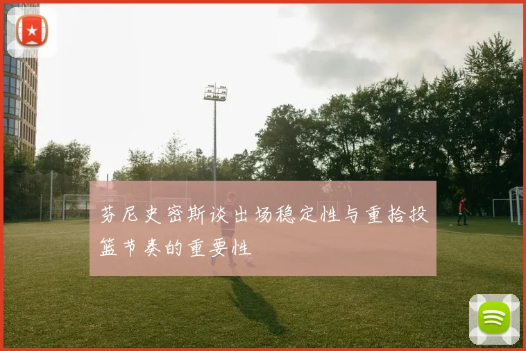 芬尼史密斯谈出场稳定性与重拾投篮节奏的重要性