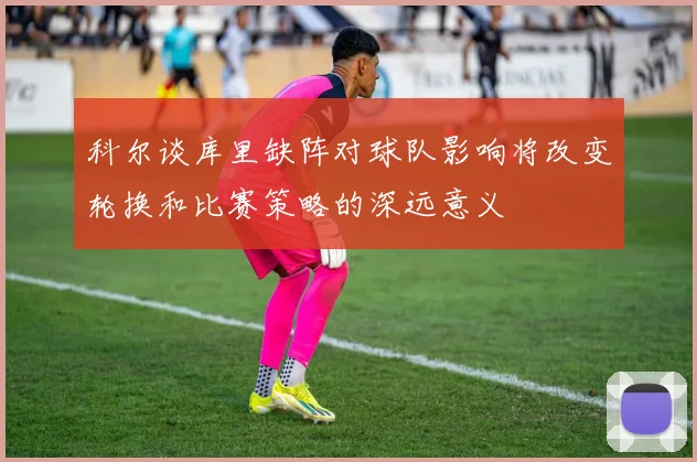 科尔谈库里缺阵对球队影响将改变轮换和比赛策略的深远意义