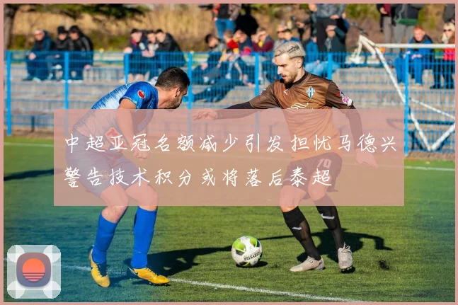 中超亚冠名额减少引发担忧马德兴警告技术积分或将落后泰超
