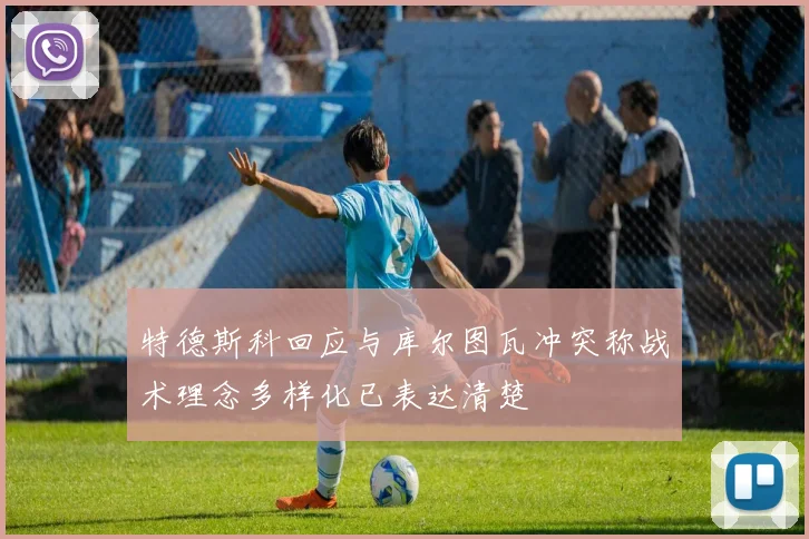 特德斯科回应与库尔图瓦冲突称战术理念多样化已表达清楚