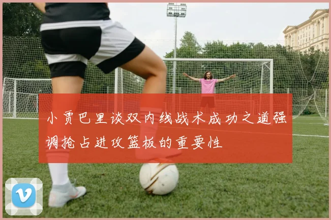 小贾巴里谈双内线战术成功之道强调抢占进攻篮板的重要性