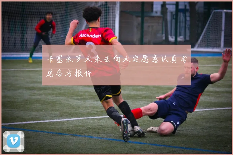 卡塞米罗未来去向未定愿意认真考虑各方报价