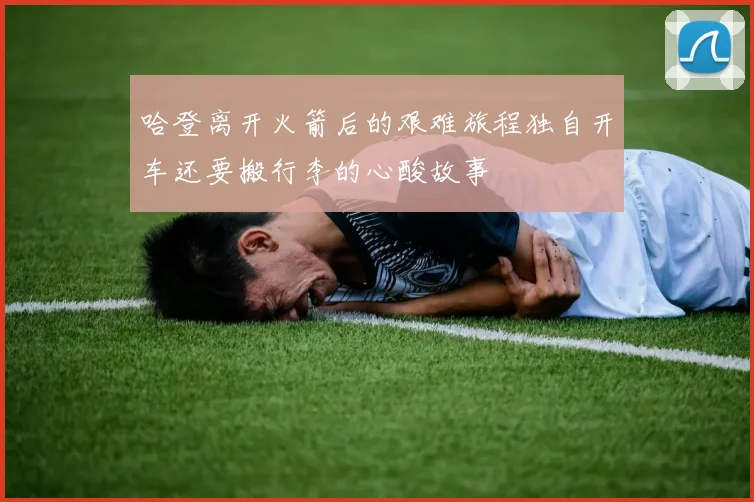 哈登离开火箭后的艰难旅程独自开车还要搬行李的心酸故事