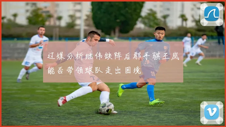辽媒分析继伟缺阵后鄢手骐王岚嵚能否带领球队走出困境