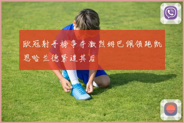欧冠射手榜争夺激烈姆巴佩领跑凯恩哈兰德紧追其后