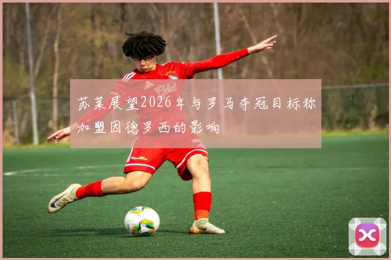 苏莱展望2026年与罗马夺冠目标称加盟因德罗西的影响