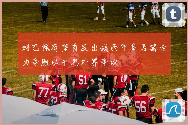 姆巴佩有望首发出战西甲皇马需全力争胜以平息外界争议
