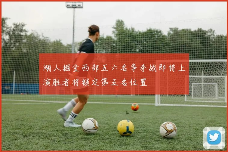 湖人掘金西部五六名争夺战即将上演胜者将锁定第五名位置