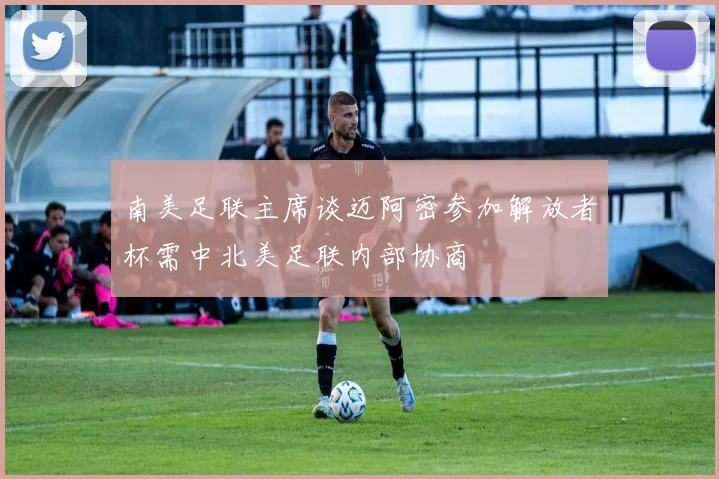 南美足联主席谈迈阿密参加解放者杯需中北美足联内部协商