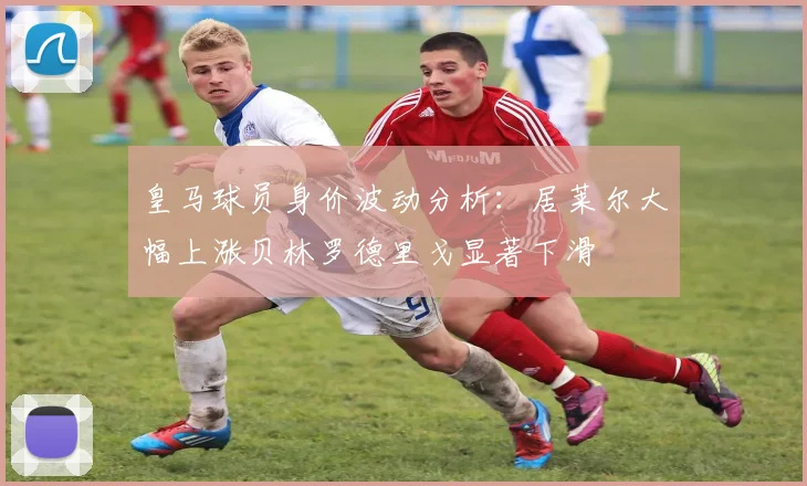 皇马球员身价波动分析：居莱尔大幅上涨贝林罗德里戈显著下滑