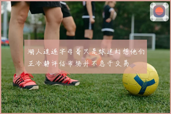 湖人追逐字母哥只是球迷幻想他们正冷静评估市场并不急于交易
