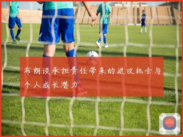 布朗谈承担责任带来的进攻机会与个人成长潜力