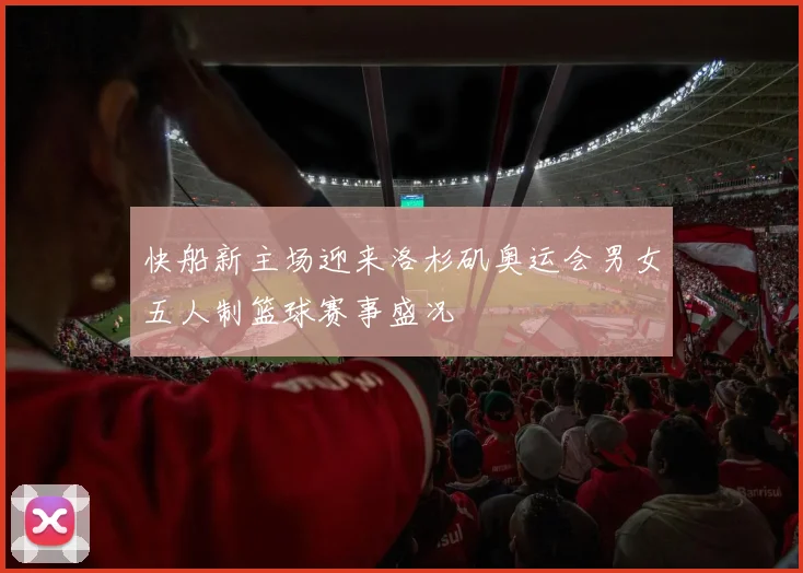 快船新主场迎来洛杉矶奥运会男女五人制篮球赛事盛况