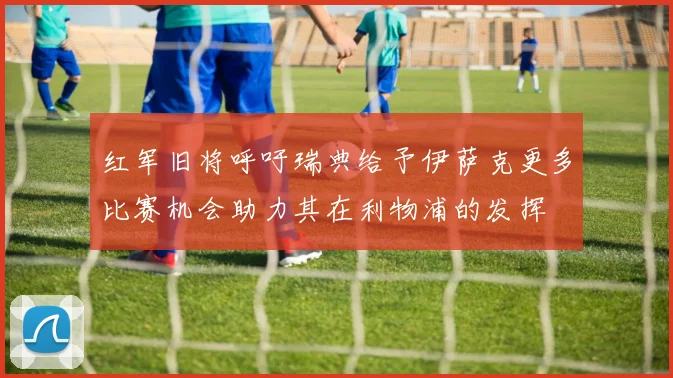 红军旧将呼吁瑞典给予伊萨克更多比赛机会助力其在利物浦的发挥