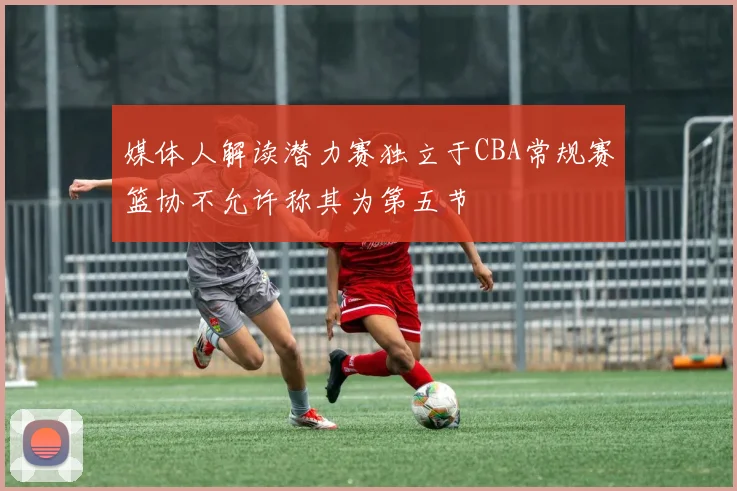 媒体人解读潜力赛独立于CBA常规赛篮协不允许称其为第五节